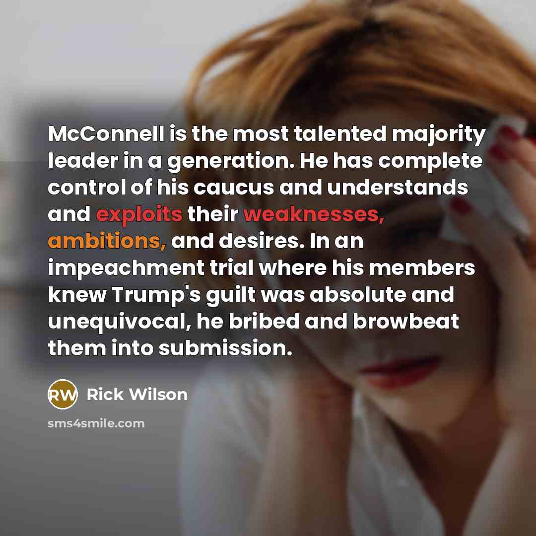 “McConnell is the most talented majority leader in a generation. He has complete control of his caucus and understands and exploits their weaknesses, ambitions, and desires. In an impeachment trial where his members knew Trump's guilt was absolute and unequivocal, he bribed and browbeat them into…” quote by Rick Wilson