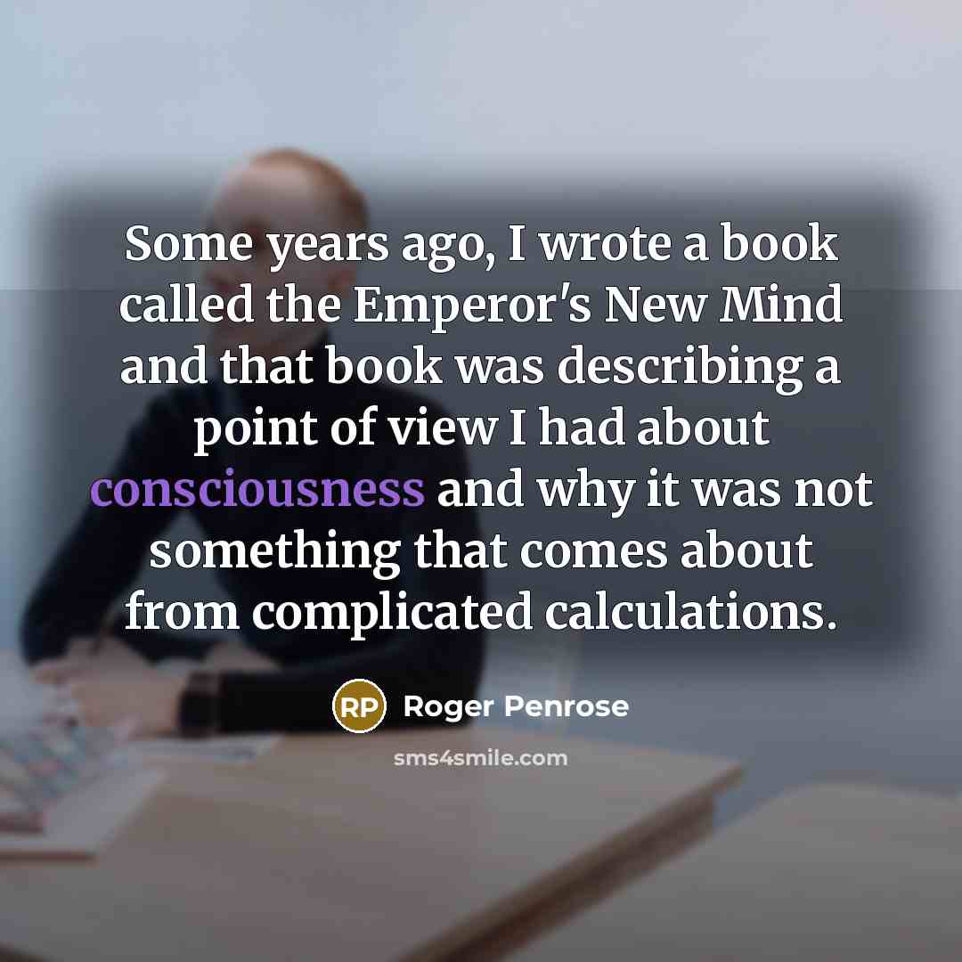 “Some years ago, I wrote a book called the Emperor's New Mind and that book was describing a point of view I had about consciousness and why it was not something that comes about from complicated calculations.” quote by Roger Penrose