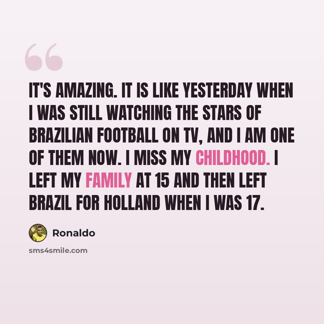 “It's amazing. It is like yesterday when I was still watching the stars of Brazilian football on TV, and I am one of them now. I miss my childhood. I left my family at 15 and then left Brazil for Holland when I was 17.” quote by Ronaldo