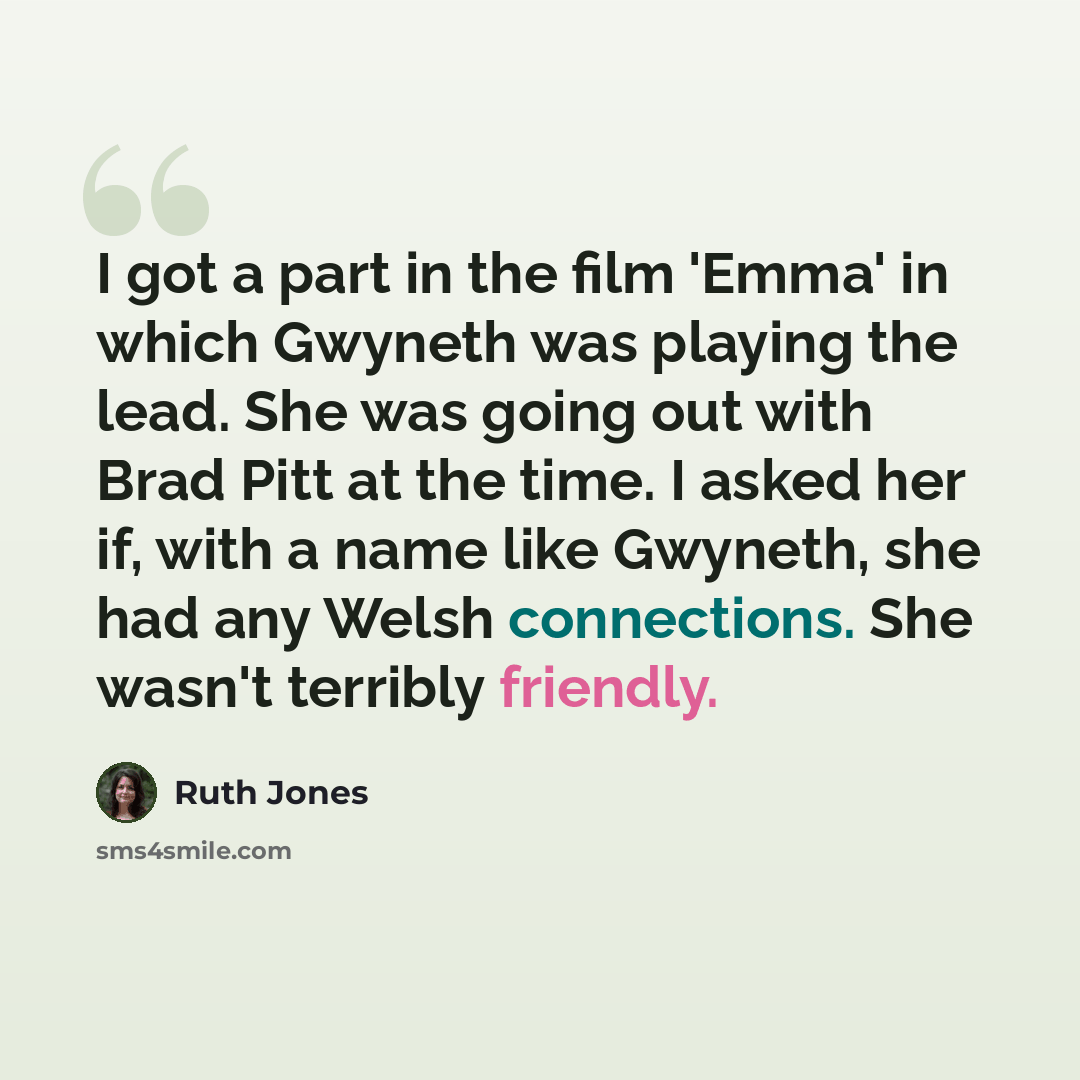 “I got a part in the film 'Emma' in which Gwyneth was playing the lead. She was going out with Brad Pitt at the time. I asked her if, with a name like Gwyneth, she had any Welsh connections. She wasn't terribly friendly.” quote by Ruth Jones