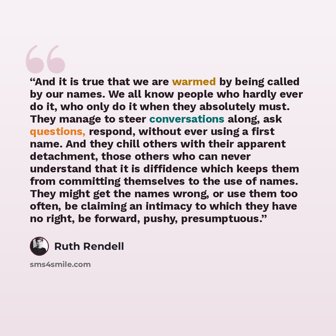 “And it is true that we are warmed by being called by our names. We all know people who hardly ever do it, who only do it when they absolutely must. They manage to steer conversations along, ask questions, respond, without ever using a first name. And they chill others with their apparent…” quote by Ruth Rendell