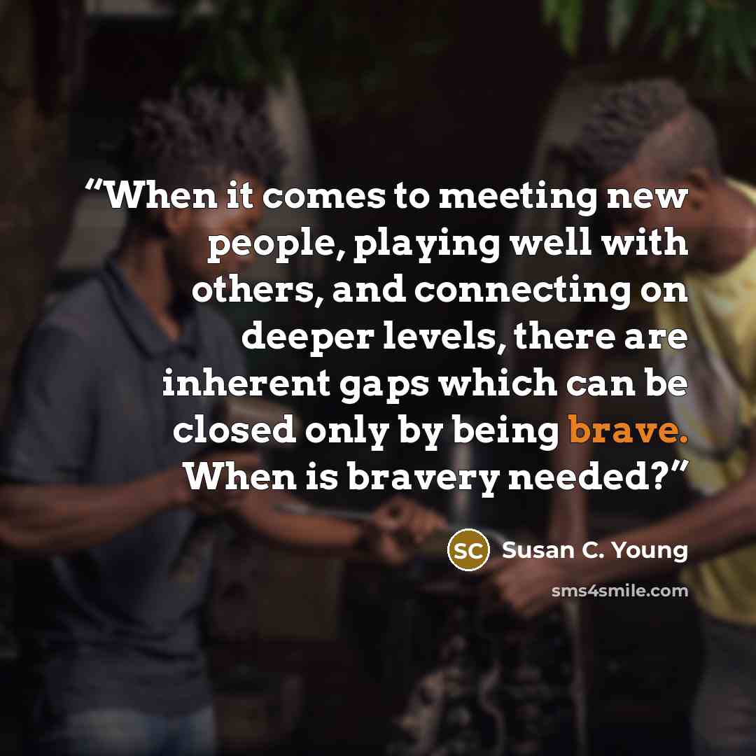 “When it comes to meeting new people, playing well with others, and connecting on deeper levels, there are inherent gaps which can be closed only by being brave. When is bravery needed?” quote by Susan C. Young