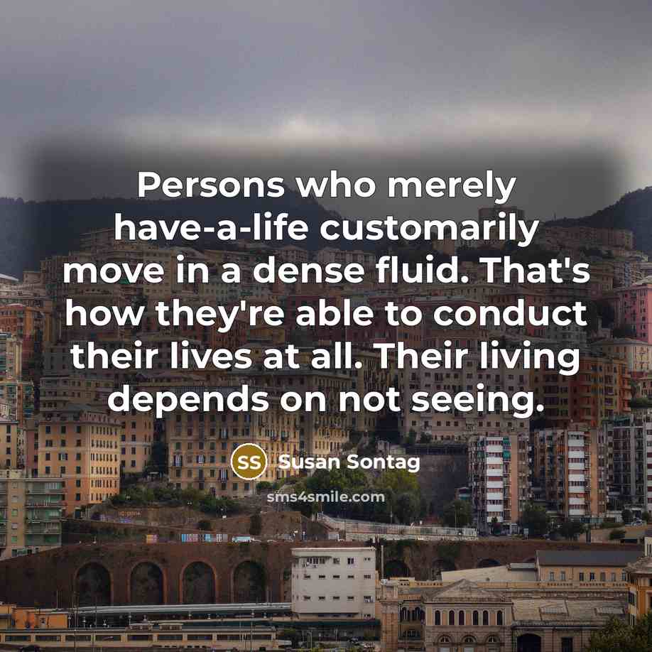 “Persons who merely have-a-life customarily move in a dense fluid. That's how they're able to conduct their lives at all. Their living depends on not seeing.” quote by Susan Sontag