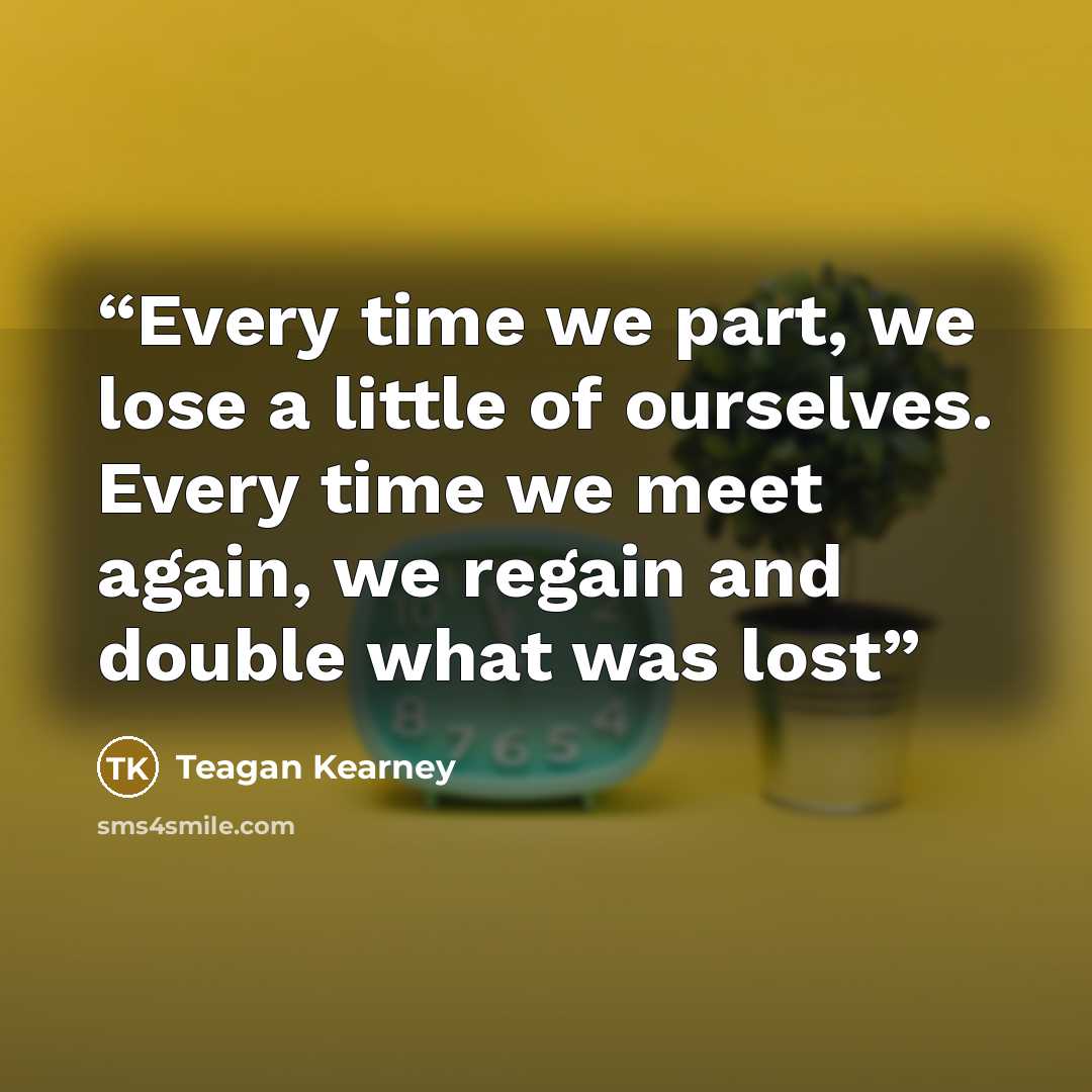“Every time we part, we lose a little of ourselves. Every time we meet again, we regain and double what was lost” quote by Teagan Kearney