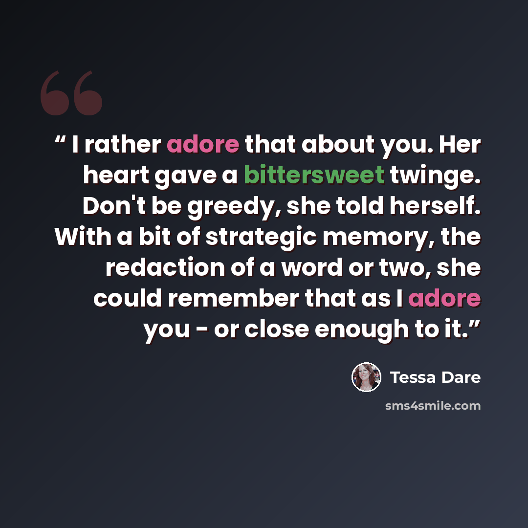 “I rather adore that about you. Her heart gave a bittersweet twinge. Don't be greedy, she told herself. With a bit of strategic memory, the redaction of a word or two, she could remember that as I adore you - or close enough to it.” quote by Tessa Dare