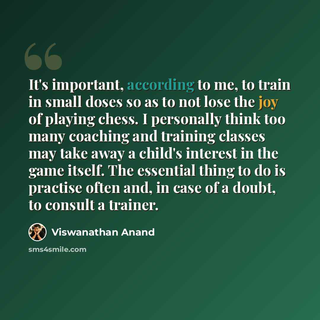 “It's important, according to me, to train in small doses so as to not lose the joy of playing chess. I personally think too many coaching and training classes may take away a child's interest in the game itself. The essential thing to do is practise often and, in case of a doubt, to consult a…” quote by Viswanathan Anand