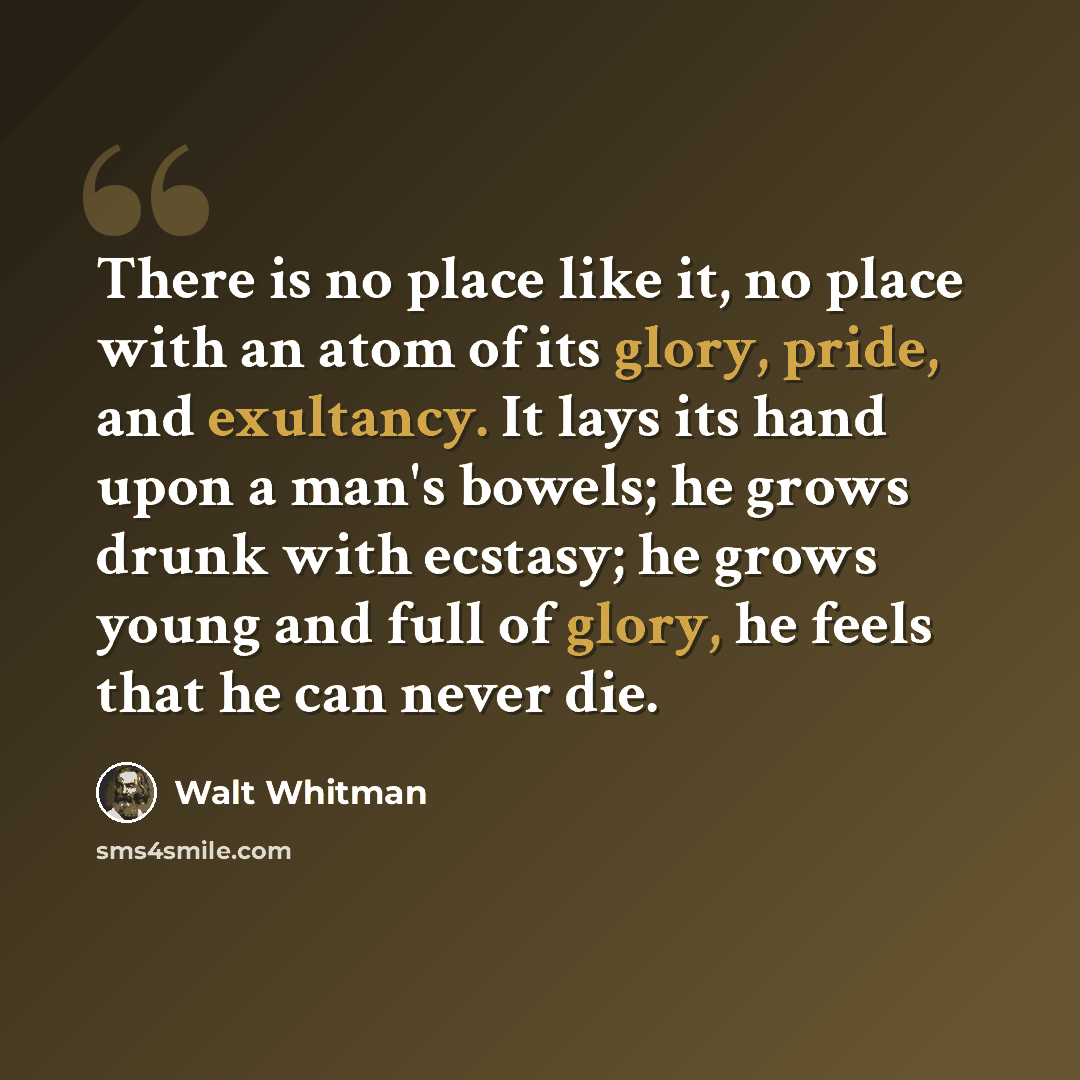 “There is no place like it, no place with an atom of its glory, pride, and exultancy. It lays its hand upon a man's bowels; he grows drunk with ecstasy; he grows young and full of glory, he feels that he can never die.” quote by Walt Whitman