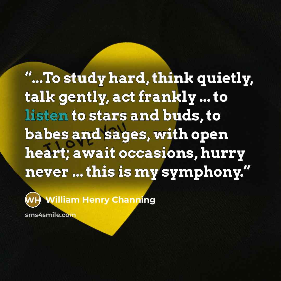 “...To study hard, think quietly, talk gently, act frankly ... to listen to stars and buds, to babes and sages, with open heart; await occasions, hurry never ... this is my symphony.” quote by William Henry Channing