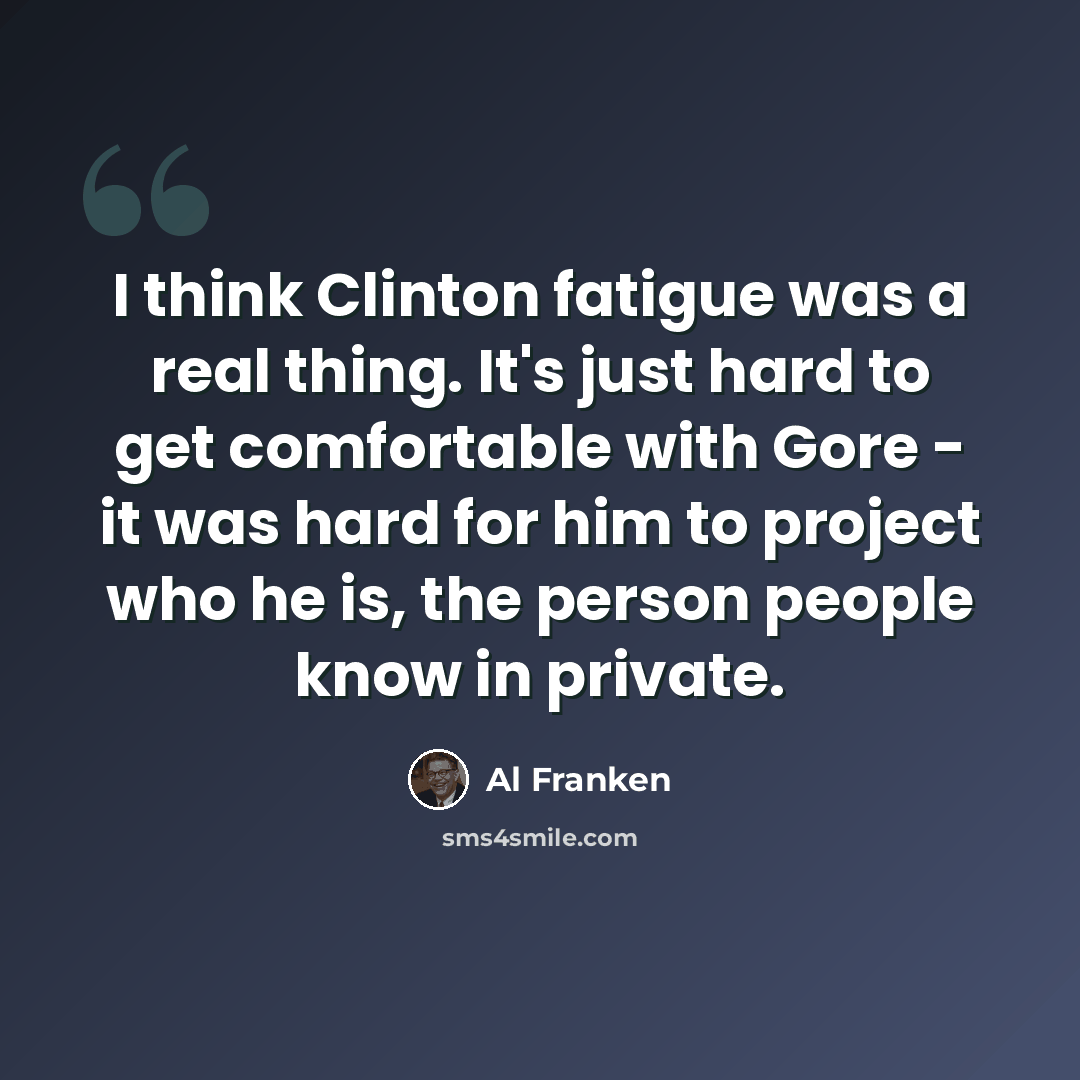 “I think Clinton fatigue was a real thing. It's just hard to get comfortable with Gore - it was hard for him to project who he is, the person people know in private.” quote by Al Franken