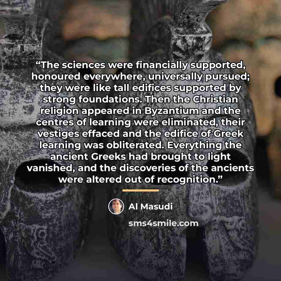 “The sciences were financially supported, honoured everywhere, universally pursued; they were like tall edifices supported by strong foundations. Then the Christian religion appeared in Byzantium and the centres of learning were eliminated, their vestiges effaced and the edifice of Greek learning…” quote by Al Masudi