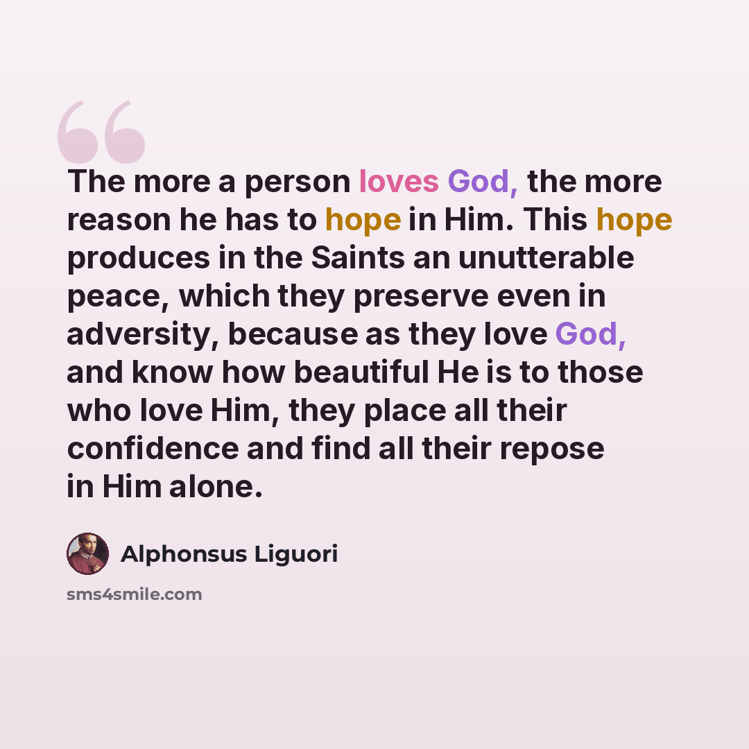 “The more a person loves God, the more reason he has to hope in Him. This hope produces in the Saints an unutterable peace, which they preserve even in adversity, because as they love God, and know how beautiful He is to those who love Him, they place all their confidence and find all their repose…” quote by Alphonsus Liguori
