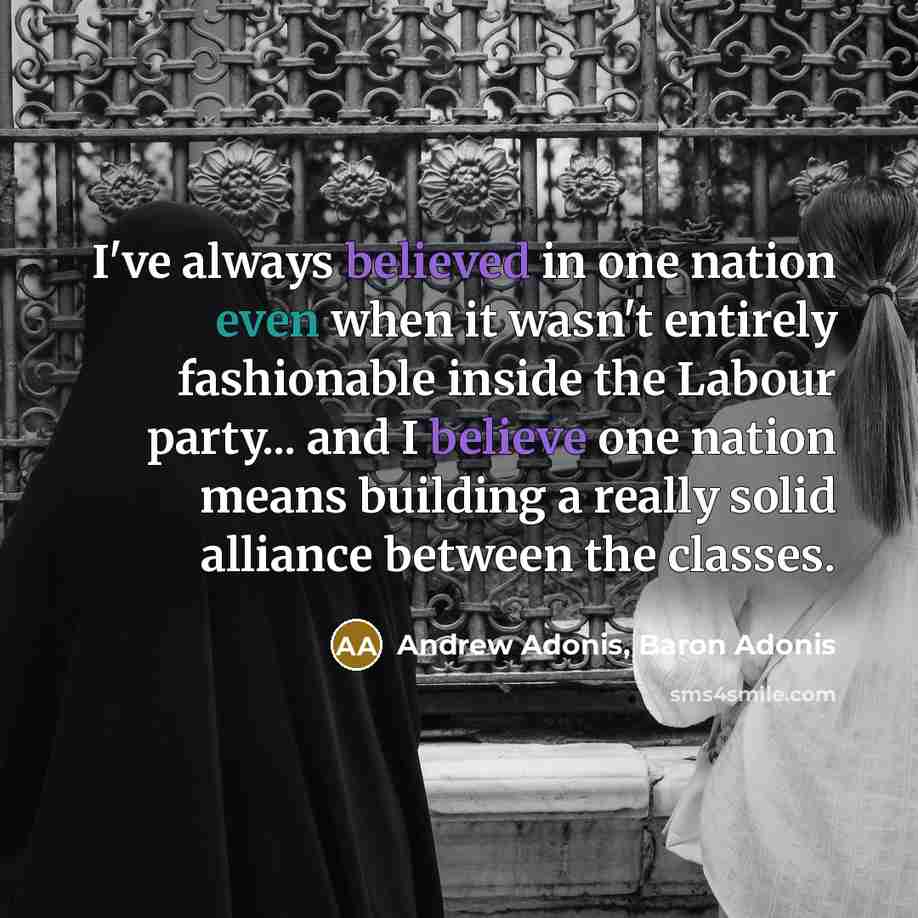 “I've always believed in one nation even when it wasn't entirely fashionable inside the Labour party... and I believe one nation means building a really solid alliance between the classes.” quote by Andrew Adonis, Baron Adonis