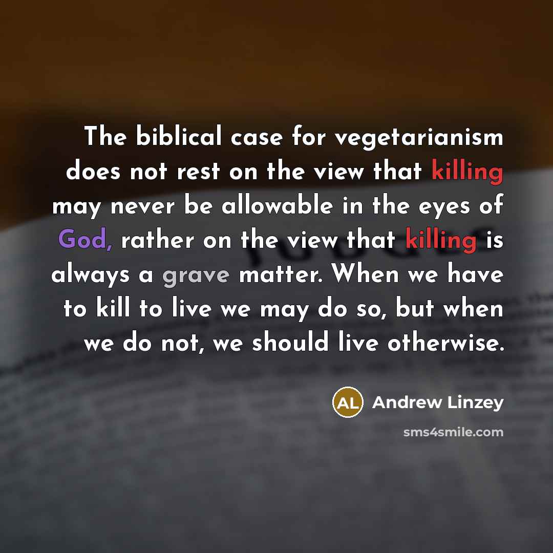 “The biblical case for vegetarianism does not rest on the view that killing may never be allowable in the eyes of God, rather on the view that killing is always a grave matter. When we have to kill to live we may do so, but when we do not, we should live otherwise.” quote by Andrew Linzey