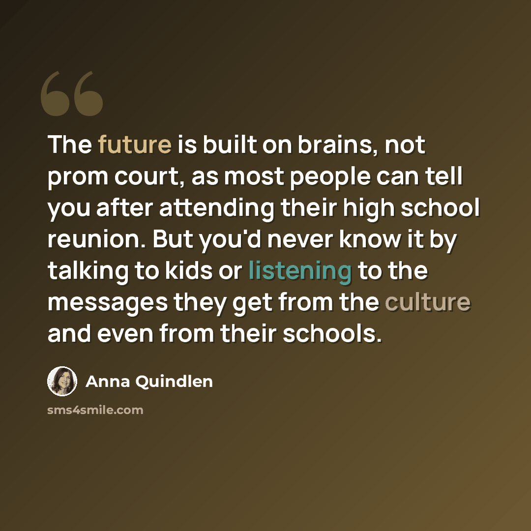 “The future is built on brains, not prom court, as most people can tell you after attending their high school reunion. But you'd never know it by talking to kids or listening to the messages they get from the culture and even from their schools.” quote by Anna Quindlen