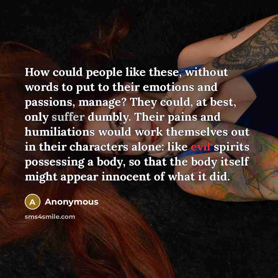 “How could people like these, without words to put to their emotions and passions, manage? They could, at best, only suffer dumbly. Their pains and humiliations would work themselves out in their characters alone: like evil spirits possessing a body, so that the body itself might appear innocent of…” quote by Anonymous