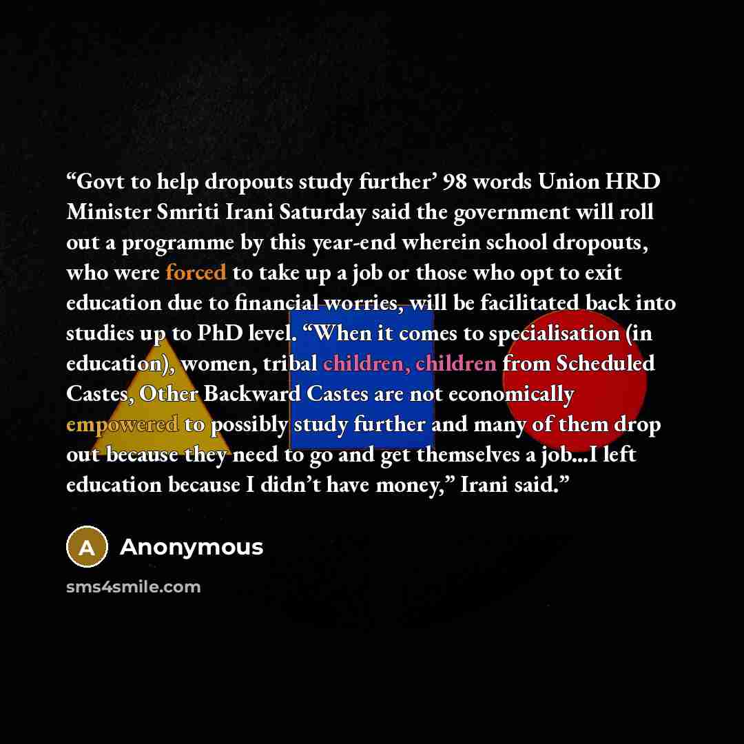 “Govt to help dropouts study further’ 98 words Union HRD Minister Smriti Irani Saturday said the government will roll out a programme by this year-end wherein school dropouts, who were forced to take up a job or those who opt to exit education due to financial worries, will be facilitated back into…” quote by Anonymous