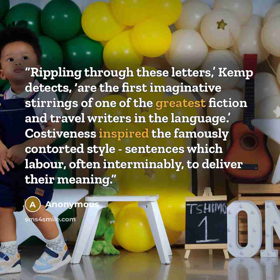 “Rippling through these letters,’ Kemp detects, ‘are the first imaginative stirrings of one of the greatest fiction and travel writers in the language.’ Costiveness inspired the famously contorted style - sentences which labour, often interminably, to deliver their meaning.” quote by Anonymous