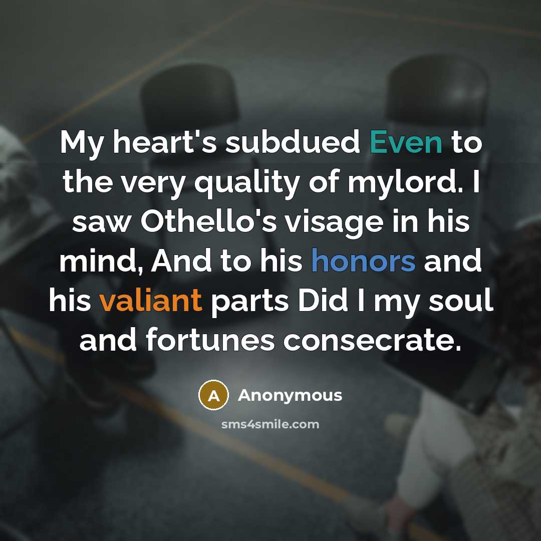 “My heart's subdued Even to the very quality of mylord. I saw Othello's visage in his mind, And to his honors and his valiant parts Did I my soul and fortunes consecrate.” quote by Anonymous