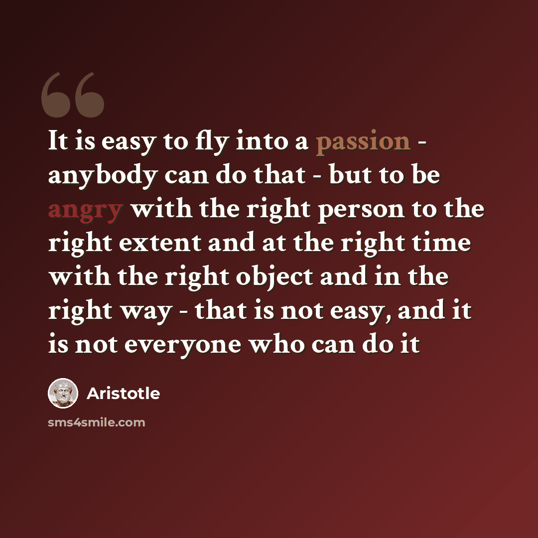 “It is easy to fly into a passion - anybody can do that - but to be angry with the right person to the right extent and at the right time with the right object and in the right way - that is not easy, and it is not everyone who can do it” quote by Aristotle