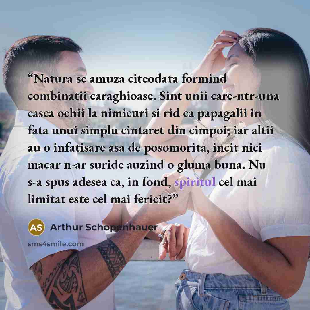 “Natura se amuza citeodata formind combinatii caraghioase. Sint unii care-ntr-una casca ochii la nimicuri si rid ca papagalii in fata unui simplu cintaret din cimpoi; iar altii au o infatisare asa de posomorita, incit nici macar n-ar suride auzind o gluma buna. Nu s-a spus adesea ca, in fond…” quote by Arthur Schopenhauer