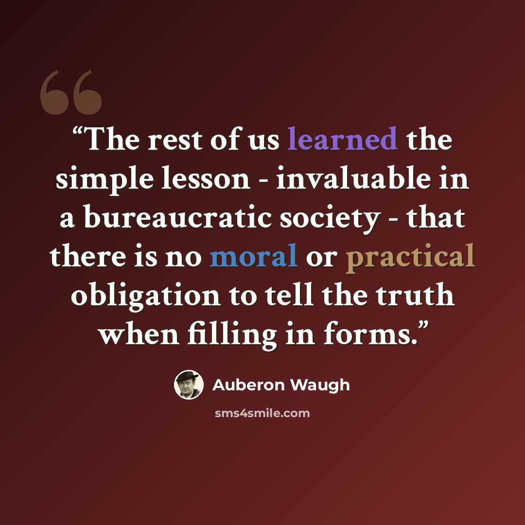 “The rest of us learned the simple lesson - invaluable in a bureaucratic society - that there is no moral or practical obligation to tell the truth when filling in forms.” quote by Auberon Waugh