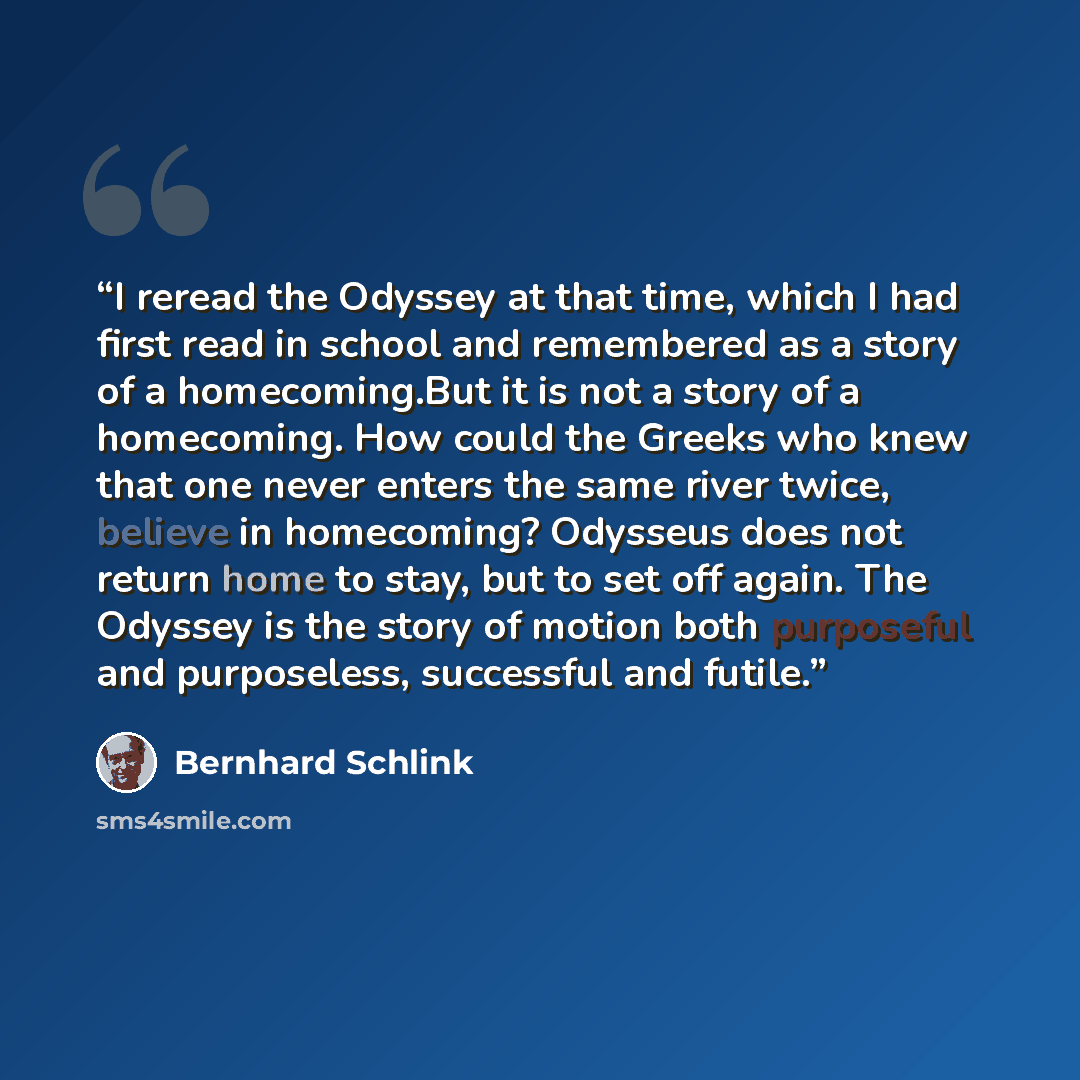 “I reread the Odyssey at that time, which I had first read in school and remembered as a story of a homecoming.But it is not a story of a homecoming. How could the Greeks who knew that one never enters the same river twice, believe in homecoming? Odysseus does not return home to stay, but to set…” quote by Bernhard Schlink