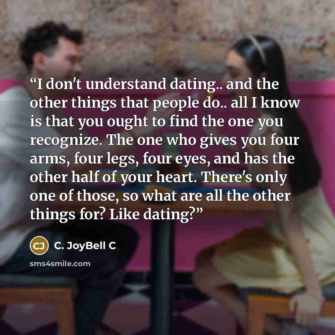 “I don't understand dating.. and the other things that people do.. all I know is that you ought to find the one you recognize. The one who gives you four arms, four legs, four eyes, and has the other half of your heart. There's only one of those, so what are all the other things for? Like dating?” quote by C. JoyBell C