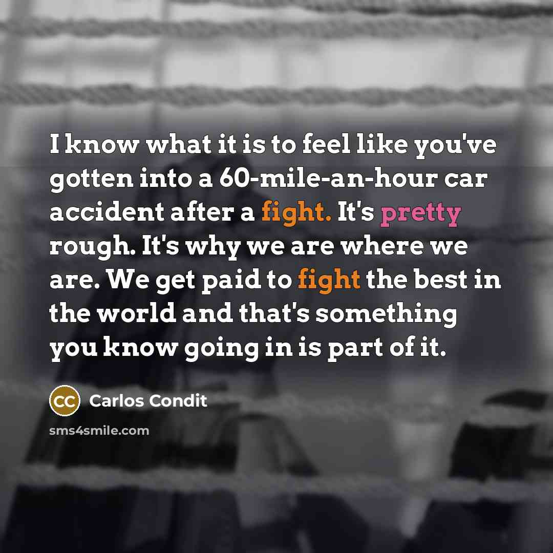 “I know what it is to feel like you've gotten into a 60-mile-an-hour car accident after a fight. It's pretty rough. It's why we are where we are. We get paid to fight the best in the world and that's something you know going in is part of it.” quote by Carlos Condit