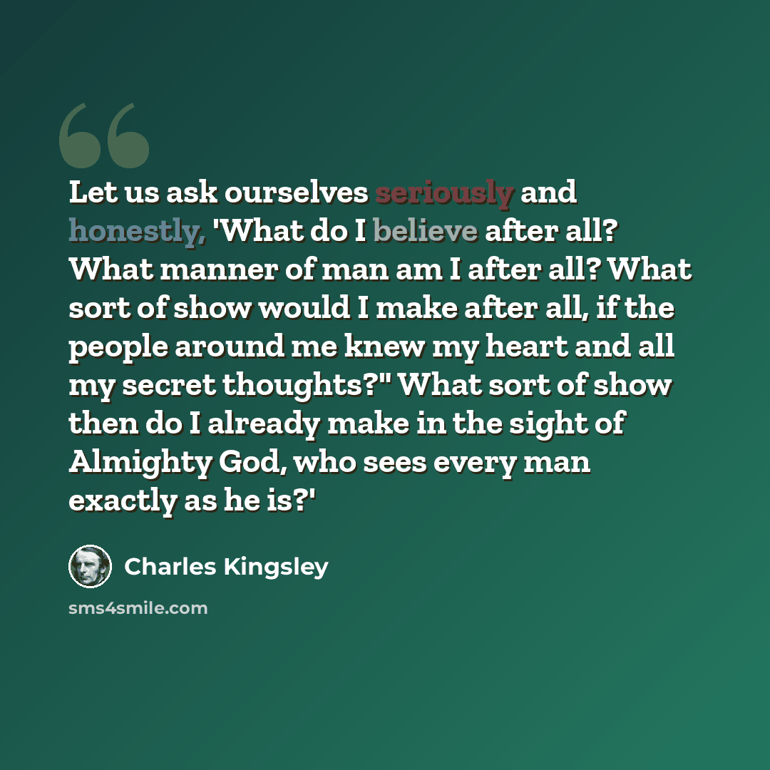 “Let us ask ourselves seriously and honestly, 'What do I believe after all? What manner of man am I after all? What sort of show would I make after all, if the people around me knew my heart and all my secret thoughts?" What sort of show then do I already make in the sight of Almighty God, who sees…” quote by Charles Kingsley