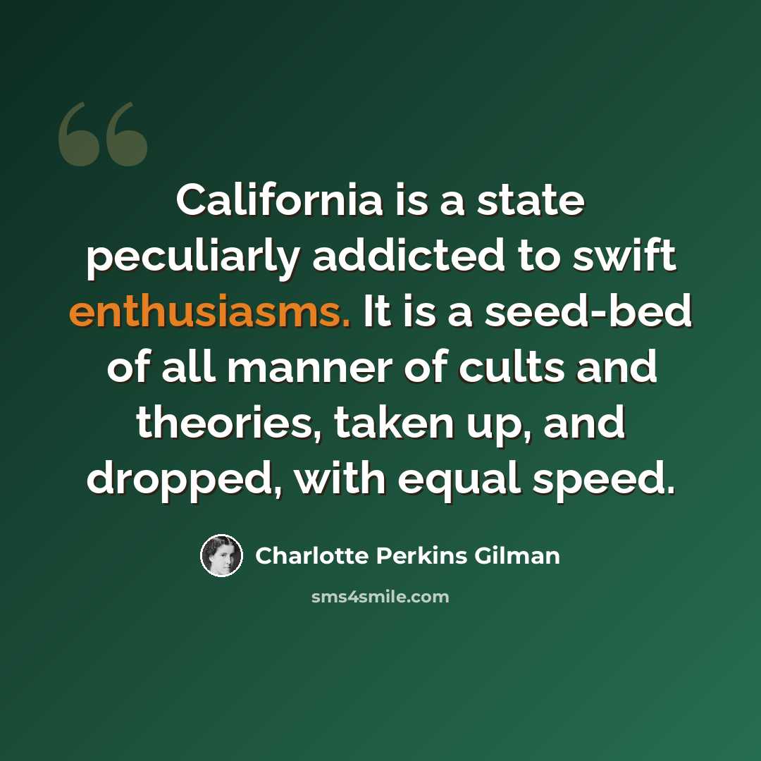 “California is a state peculiarly addicted to swift enthusiasms. It is a seed-bed of all manner of cults and theories, taken up, and dropped, with equal speed.” quote by Charlotte Perkins Gilman