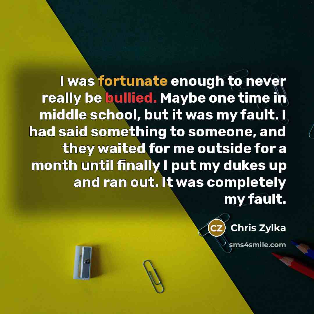 “I was fortunate enough to never really be bullied. Maybe one time in middle school, but it was my fault. I had said something to someone, and they waited for me outside for a month until finally I put my dukes up and ran out. It was completely my fault.” quote by Chris Zylka