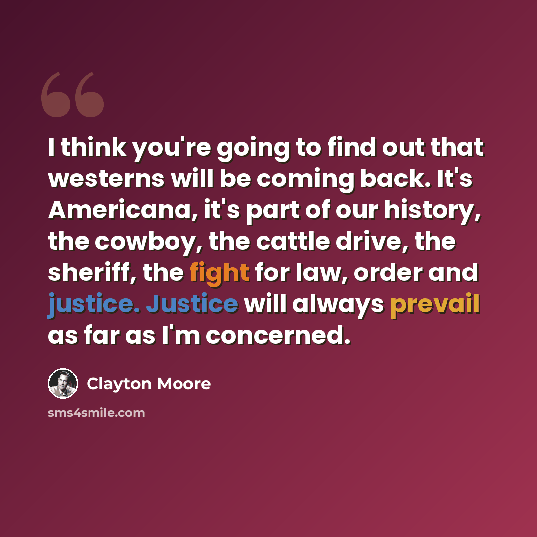 “I think you're going to find out that westerns will be coming back. It's Americana, it's part of our history, the cowboy, the cattle drive, the sheriff, the fight for law, order and justice. Justice will always prevail as far as I'm concerned.” quote by Clayton Moore