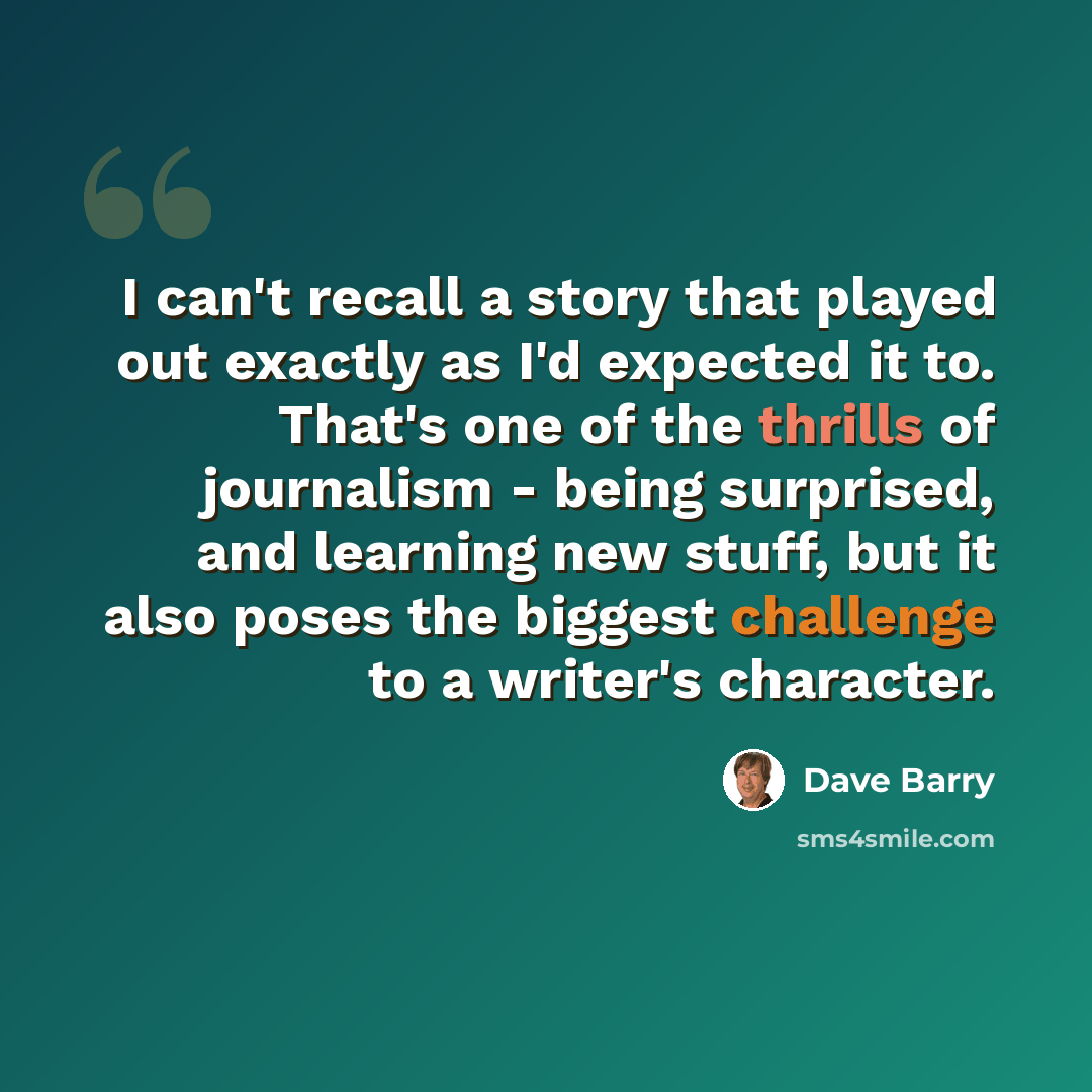 “I can't recall a story that played out exactly as I'd expected it to. That's one of the thrills of journalism - being surprised, and learning new stuff, but it also poses the biggest challenge to a writer's character.” quote by Dave Barry