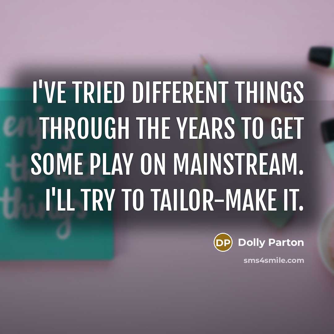 “I've tried different things through the years to get some play on mainstream. I'll try to tailor-make it.” quote by Dolly Parton