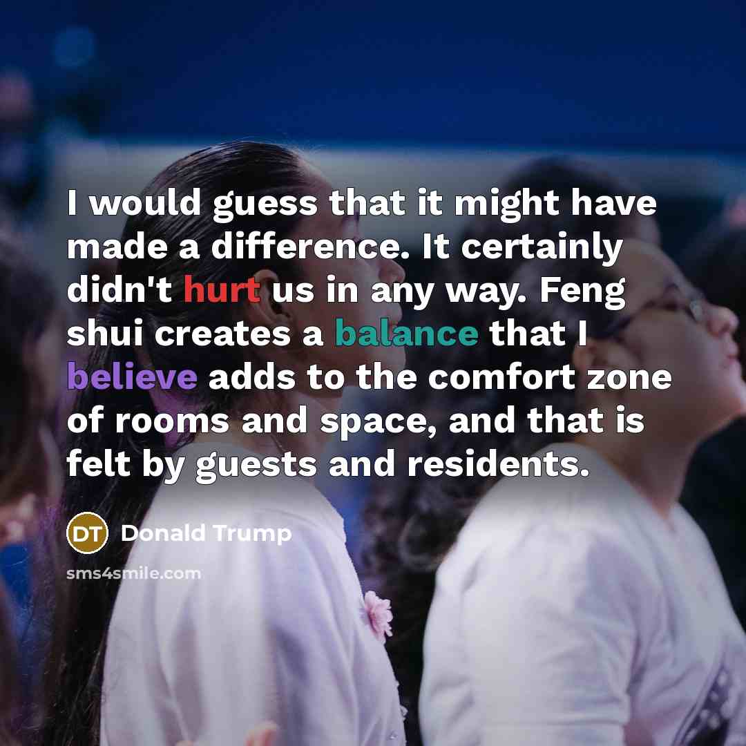 “I would guess that it might have made a difference. It certainly didn't hurt us in any way. Feng shui creates a balance that I believe adds to the comfort zone of rooms and space, and that is felt by guests and residents.” quote by Donald Trump