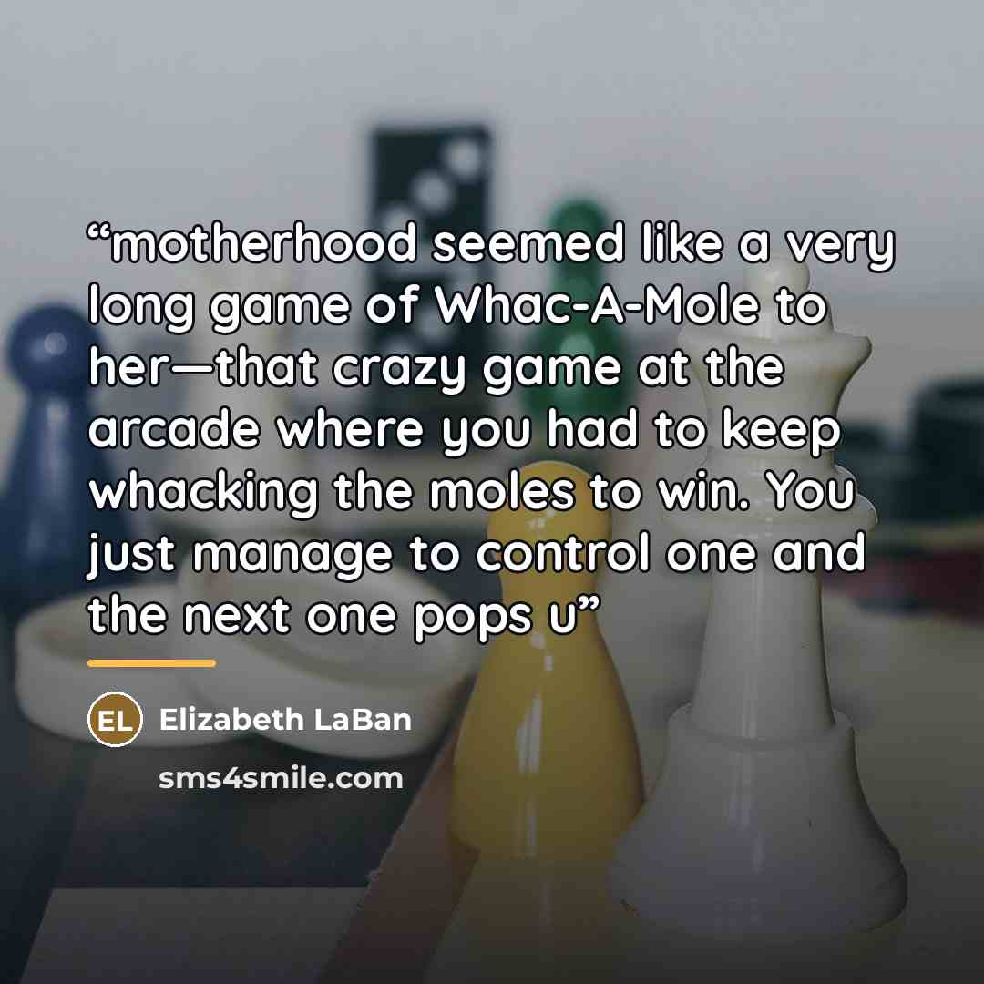“motherhood seemed like a very long game of Whac-A-Mole to her—that crazy game at the arcade where you had to keep whacking the moles to win. You just manage to control one and the next one pops u” quote by Elizabeth LaBan