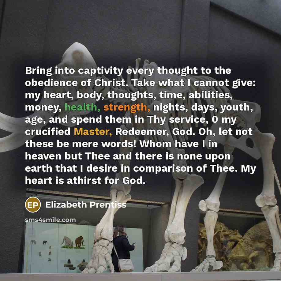 “Bring into captivity every thought to the obedience of Christ. Take what I cannot give: my heart, body, thoughts, time, abilities, money, health, strength, nights, days, youth, age, and spend them in Thy service, 0 my crucified Master, Redeemer, God. Oh, let not these be mere words! Whom have I in…” quote by Elizabeth Prentiss