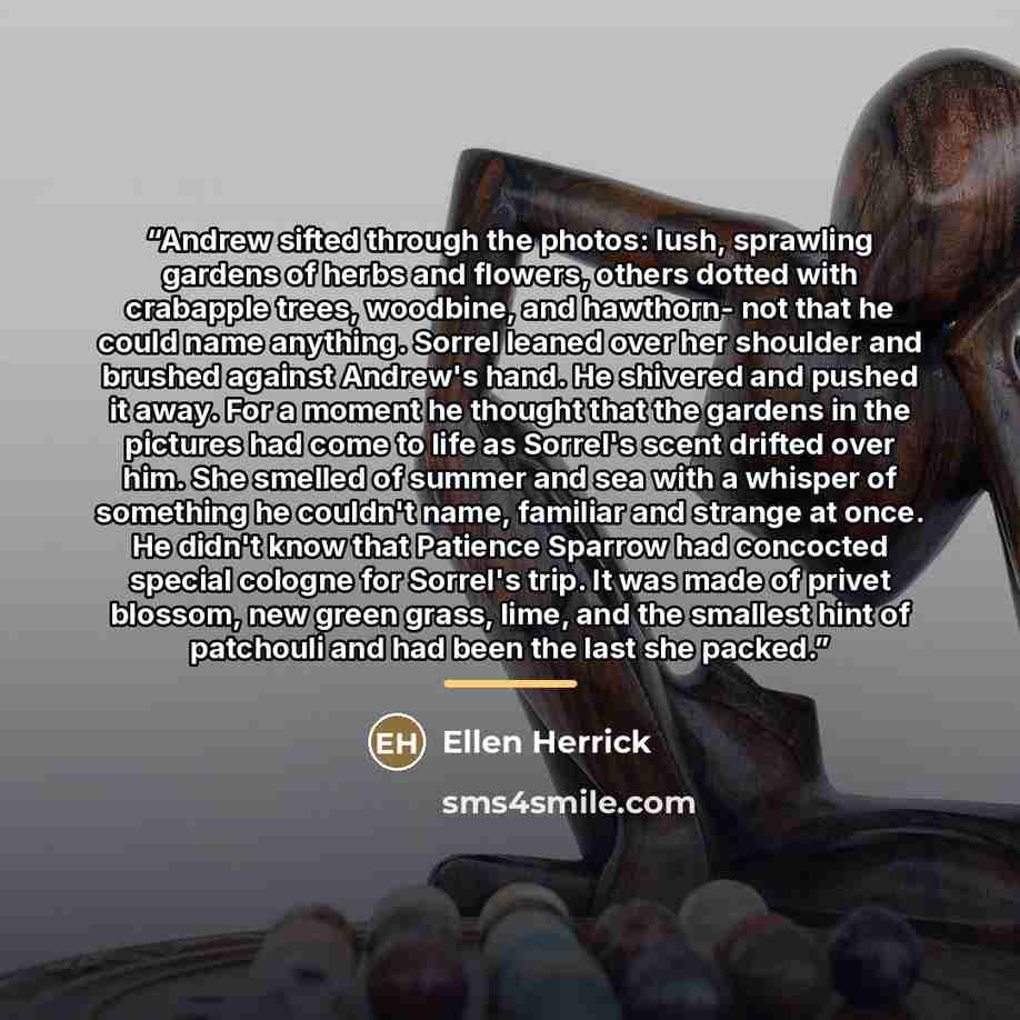 “Andrew sifted through the photos: lush, sprawling gardens of herbs and flowers, others dotted with crabapple trees, woodbine, and hawthorn- not that he could name anything. Sorrel leaned over her shoulder and brushed against Andrew's hand. He shivered and pushed it away. For a moment he thought…” quote by Ellen Herrick