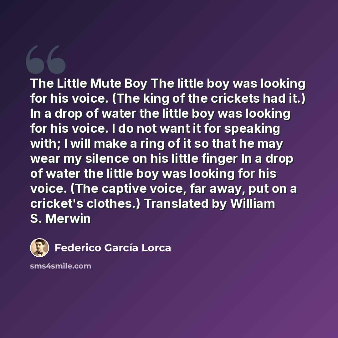 “The Little Mute Boy The little boy was looking for his voice. (The king of the crickets had it.) In a drop of water the little boy was looking for his voice. I do not want it for speaking with; I will make a ring of it so that he may wear my silence on his little finger In a drop of water the…” quote by Federico Garcia Lorca