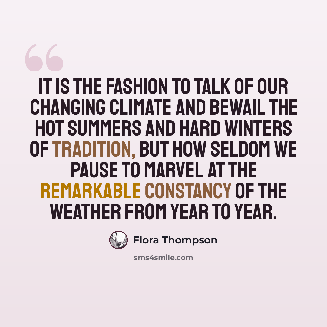 “It is the fashion to talk of our changing climate and bewail the hot summers and hard winters of tradition, but how seldom we pause to marvel at the remarkable constancy of the weather from year to year.” quote by Flora Thompson