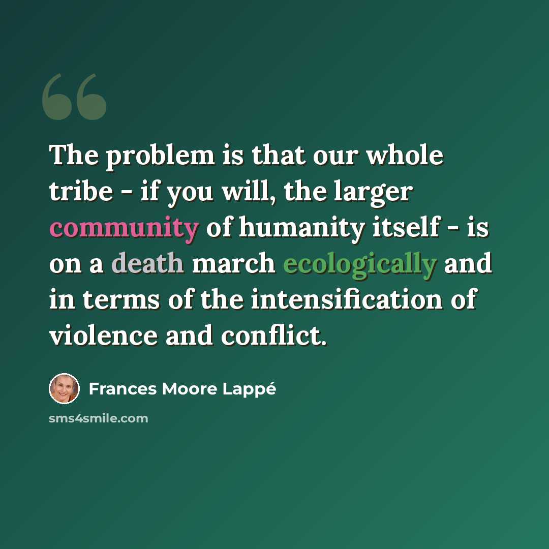 “The problem is that our whole tribe - if you will, the larger community of humanity itself - is on a death march ecologically and in terms of the intensification of violence and conflict.” quote by Frances Moore Lappé