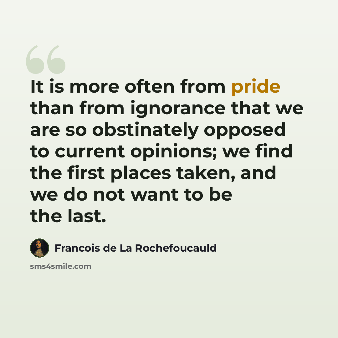 “It is more often from pride than from ignorance that we are so obstinately opposed to current opinions; we find the first places taken, and we do not want to be the last.” quote by Francois de La Rochefoucauld