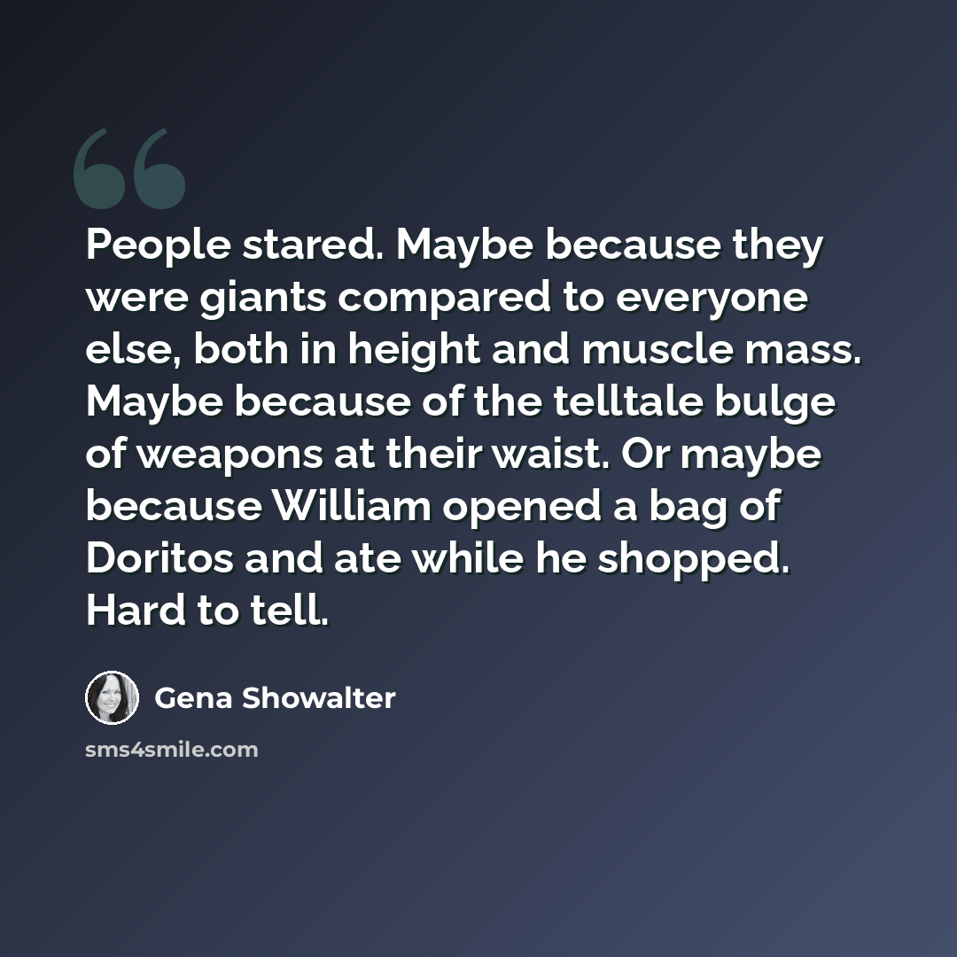 “People stared. Maybe because they were giants compared to everyone else, both in height and muscle mass. Maybe because of the telltale bulge of weapons at their waist. Or maybe because William opened a bag of Doritos and ate while he shopped. Hard to tell.” quote by Gena Showalter