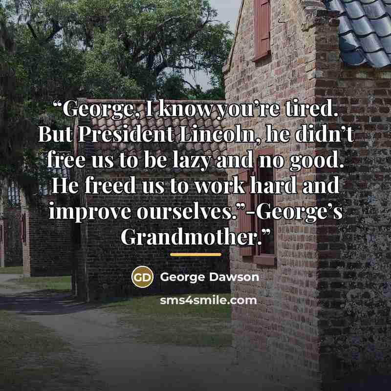 “George, I know you’re tired. But President Lincoln, he didn’t free us to be lazy and no good. He freed us to work hard and improve ourselves.”-George’s Grandmother.” quote by George Dawson