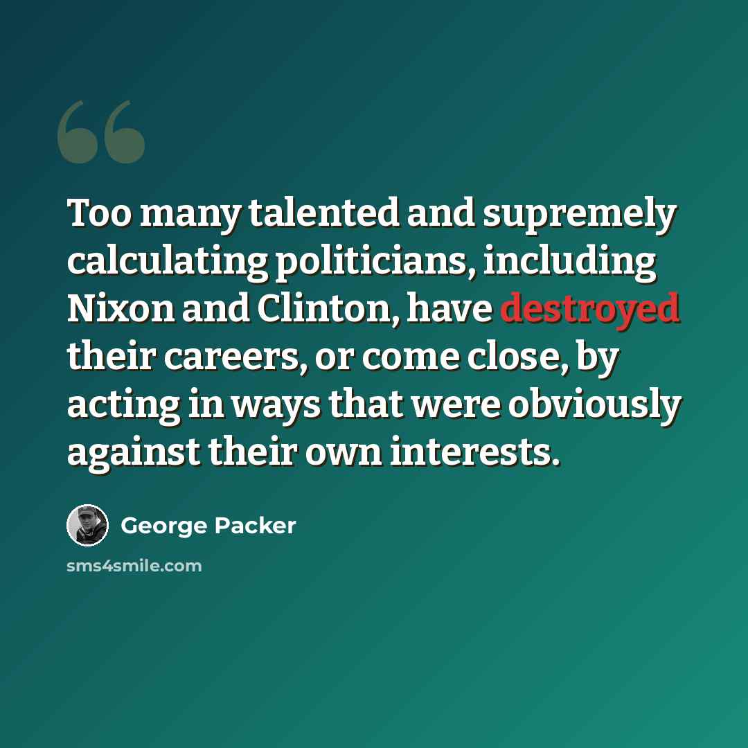 “Too many talented and supremely calculating politicians, including Nixon and Clinton, have destroyed their careers, or come close, by acting in ways that were obviously against their own interests.” quote by George Packer