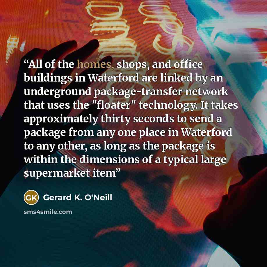 “All of the homes, shops, and office buildings in Waterford are linked by an underground package-transfer network that uses the "floater" technology. It takes approximately thirty seconds to send a package from any one place in Waterford to any other, as long as the package is within the dimensions…” quote by Gerard K. O'Neill