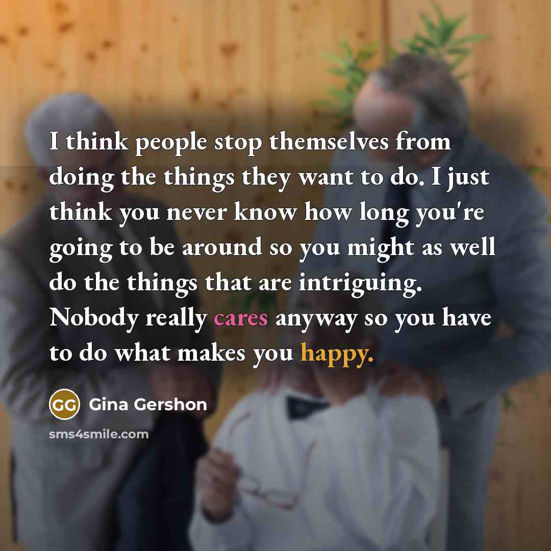 “I think people stop themselves from doing the things they want to do. I just think you never know how long you're going to be around so you might as well do the things that are intriguing. Nobody really cares anyway so you have to do what makes you happy.” quote by Gina Gershon