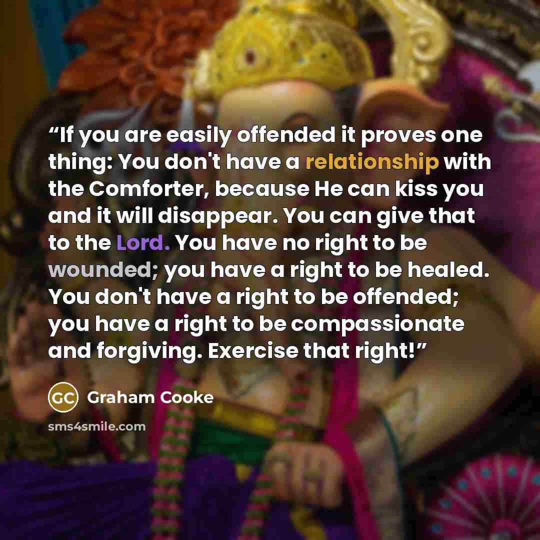 “If you are easily offended it proves one thing: You don't have a relationship with the Comforter, because He can kiss you and it will disappear. You can give that to the Lord. You have no right to be wounded; you have a right to be healed. You don't have a right to be offended; you have a right to…” quote by Graham Cooke