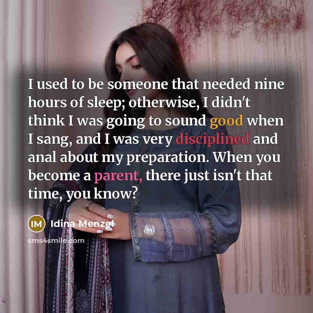 “I used to be someone that needed nine hours of sleep; otherwise, I didn't think I was going to sound good when I sang, and I was very disciplined and anal about my preparation. When you become a parent, there just isn't that time, you know?” quote by Idina Menzel