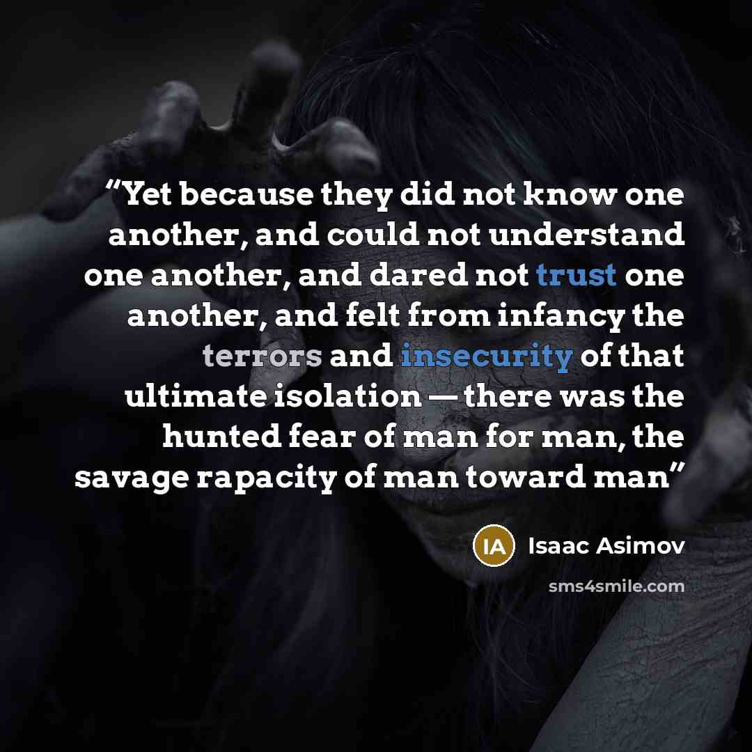 “Yet because they did not know one another, and could not understand one another, and dared not trust one another, and felt from infancy the terrors and insecurity of that ultimate isolation — there was the hunted fear of man for man, the savage rapacity of man toward man” quote by Isaac Asimov
